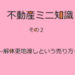 不動産ミニ知識　２　～解体更地渡し（かいたい さらち わたし）という売り方～　